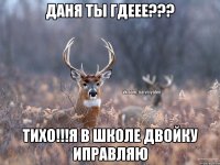 Даня Ты гдеее??? Тихо!!!Я в школе двойку иправляю