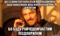 Ше з самих пор коли я був маленький, мені баба наказувала шоб ніколи я невірив дівчатам бо буду РАЙЧЕШУЙЧАСТИМ ПІЗДОКРИЛОМ