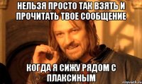 Нельзя просто так взять и прочитать твое сообщение Когда я сижу рядом с Плаксиным