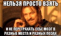 Нельзя просто взять И не перетрахать себе мозг в разные места и разных позах