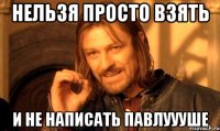 НЕЛЬЗЯ ПРОСТО ВЗЯТЬ И не написать павлуууше