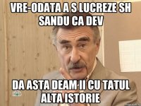 Vre-odata a s lucreze sh Sandu ca dev Da asta deam ii cu tatul alta istorie