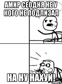 Амир сеодня не у кого не подлизал на ну нахуй!