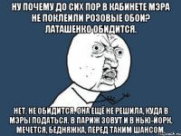 НУ ПОЧЕМУ ДО СИХ ПОР В КАБИНЕТЕ МЭРА НЕ ПОКЛЕИЛИ РОЗОВЫЕ ОБОИ? ЛАТАШЕНКО ОБИДИТСЯ. НЕТ. НЕ ОБИДИТСЯ. ОНА ЕЩЁ НЕ РЕШИЛА, КУДА В МЭРЫ ПОДАТЬСЯ. В ПАРИЖ ЗОВУТ И В НЬЮ-ЙОРК. МЕЧЕТСЯ, БЕДНЯЖКА, ПЕРЕД ТАКИМ ШАНСОМ.