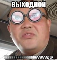 Выходной Ннннннннннннннннааааааадо?