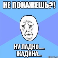 не покажешь?! ну ладно..... жадина...