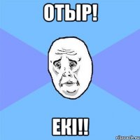 ОТЫР! ЕКІ!!