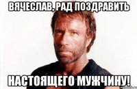 Вячеслав, рад поздравить Настоящего Мужчину!