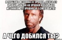 Я победил мечника 32 уровня, денса 32 уровня, заклю 40 уровня когда был мечником 28 уровня за 1 смерт битву А чего добился ты?