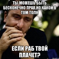 ты можешь быть бесконечно прав,но какой в том толк если раб твой плачет?