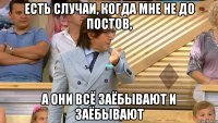 есть случаи, когда мне не до постов, а они всё заёбывают и заёбывают