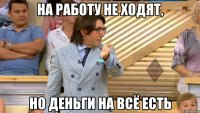 на работу не ходят, но деньги на всё есть