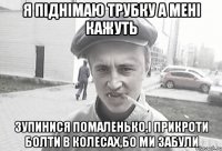 я піднімаю трубку а мені кажуть зупинися помаленько,і прикроти болти в колесах,бо ми забули