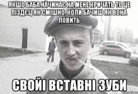 Якшо баба начинає на мене кричать то це піздєц як смішно, коли бачиш як вона ловить свойі вставні зуби