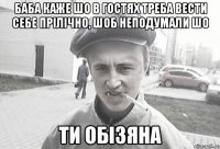 Баба каже шо в гостях треба вести себе прілічно, шоб неподумали шо ти обізяна