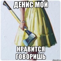 Денис мой Нравится говоришь