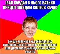 іван кардан в нього батько прицеп поїздам колесв качає той шо розбився на бензопилі під лавочкой той шо ноги миє в пляшці живе біля деревяного камінця в хаті кедами оббитіц