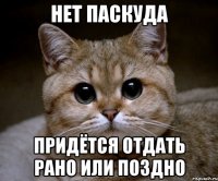 нет ПАСКУДА придётся отдать рано или поздно