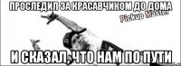 проследил за красавчиком до дома и сказал, что нам по пути