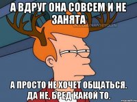 А вдруг она совсем и не занята А просто не хочет общаться. Да не, бред какой то.