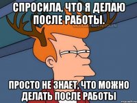 Спросила, что я делаю после работы. Просто не знает, что можно делать после работы