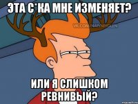 Эта с*ка мне изменяет? Или я слишком ревнивый?