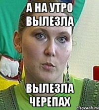 А НА УТРО ВЫЛЕЗЛА ВЫЛЕЗЛА ЧЕРЕПАХ