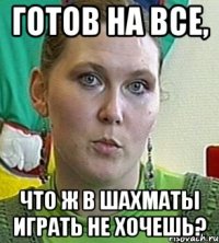 готов на все, что ж в шахматы играть не хочешь?