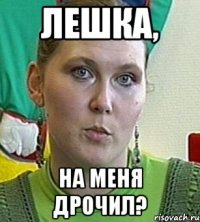 Лешка, на меня дрочил?