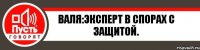 Валя:Эксперт в спорах с защитой.