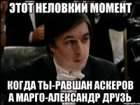 ЭТОТ НЕЛОВКИЙ МОМЕНТ КОГДА ТЫ-РАВШАН АСКЕРОВ А МАРГО-АЛЕКСАНДР ДРУЗЬ