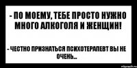 - По моему, тебе просто нужно много алкоголя и женщин! - Честно признаться психотерапевт вы не очень...