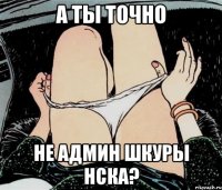 А ты точно Не админ шкуры нска?