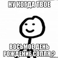 Ну когда твое восьмое день рождение сопля ?