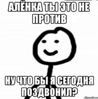 Алёнка ты это не против Ну что бы я сегодня поздвонил?