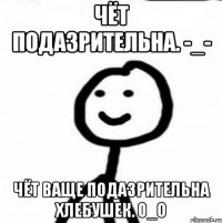 Чёт подазрительна. -_- Чёт ваще подазрительна хлебушек. 0_о