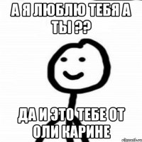 А я люблю тебя а ты ?? Да и это тебе от оли карине