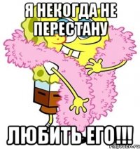 Я некогда не перестану лЮБИТЬ его!!!