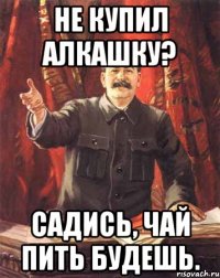 Не купил алкашку? Садись, чай пить будешь.