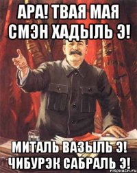 Ара! твая мая смэн хадыль Э! миталь вазыль Э! чибурэк сабраль Э!