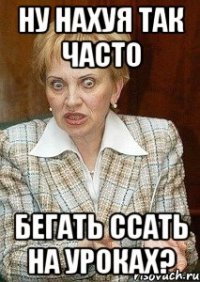 Ну нахуя так часто бегать ссать на уроках?