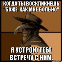 Когда ты воскликнешь "Боже, как мне больно" Я устрою тебе встречу с ним.