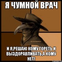 я чумной ВРАЧ и я,решаю кому гореть и выздоравливать,а кому нет!