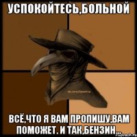 Успокойтесь,больной Всё,что я вам пропишу,вам поможет. И так,бензин...