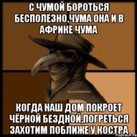 с чумой бороться бесполезно,чума она и в Африке чума когда наш дом покроет чёрной бездной,погреться захотим поближе у костра