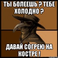 Ты болеешь ? Тебе холодно ? Давай согрею на костре !