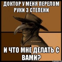 доктор у меня перелом руки 3 степени и что мне делать с вами?