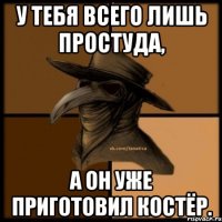 У тебя всего лишь простуда, А он уже приготовил костёр.