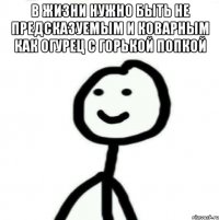 в жизни нужно быть не предсказуемым и коварным как огурец с горькой попкой 