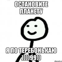 Остановите планету Я по теребонькаю ))))99))